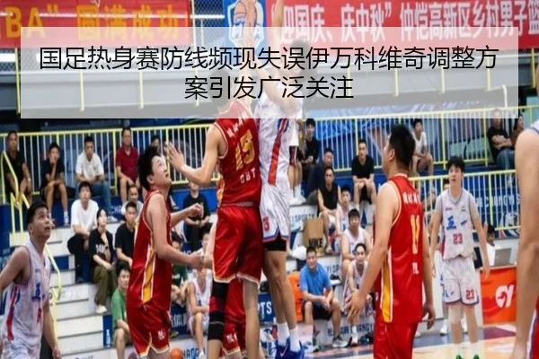 国足热身赛防线频现失误伊万科维奇调整方案引发广泛关注